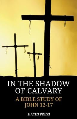 In the Shadow of Calvary: A Bible Study of John 12-17 by Hayes Press