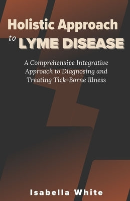 Holistic Approach to Lyme Disease: A Comprehensive Integrative Approach to Diagnosing and Treating Tick-Borne Illness by White, Isabella