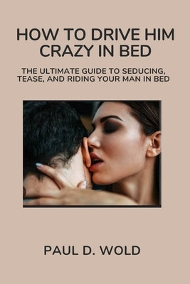 How to Drive Him Crazy in Bed: The Ultimate Guide to Seducing, Tease, and Riding Your Man in Bed by Wold, Paul D.