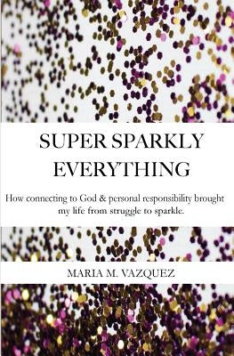 Super Sparkly Everything: How Connecting to God and Personal Responsibility Brought My Life From Struggle to Sparkle by Vazquez, Maria Milagros