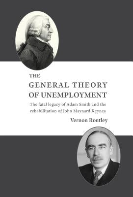 The General Theory of Unemployment: The fatal legacy of Adam Smith and the rehabilitation of John Maynard Keynes by Routley, Vernon