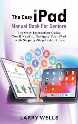 The Easy iPad Manual Book For Seniors: The Only Instruction Guide You'll Need to Navigate Your iPad with Step-By-Step Instructions by Wells, Larry
