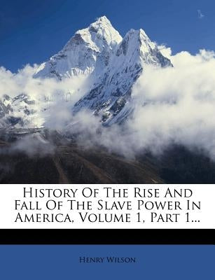 History of the Rise and Fall of the Slave Power in America, Volume 1, Part 1... by Wilson, Henry