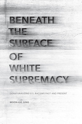 Beneath the Surface of White Supremacy: Denaturalizing U.S. Racisms Past and Present by Jung, Moon-Kie