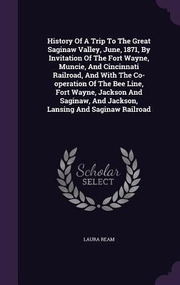 History Of A Trip To The Great Saginaw Valley, June, 1871, By Invitation Of The Fort Wayne, Muncie, And Cincinnati Railroad, And With The Co-operation by Ream, Laura