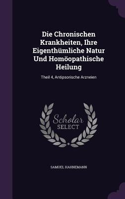 Die Chronischen Krankheiten, Ihre Eigenthümliche Natur Und Homöopathische Heilung: Theil 4, Antipsorische Arzneien by Hahnemann, Samuel