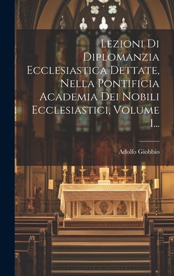 Lezioni Di Diplomanzia Ecclesiastica Dettate, Nella Pontificia Academia Dei Nobili Ecclesiastici, Volume 1... by Giobbio, Adolfo
