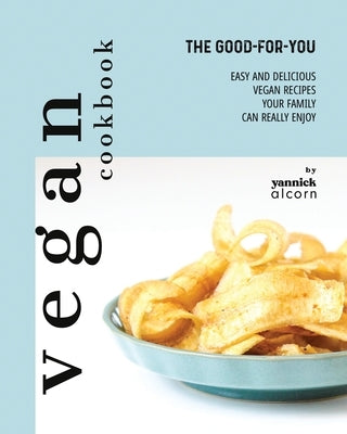 The Good-For-You Vegan Cookbook: Easy and Delicious Vegan Recipes Your Family Can Really Enjoy by Alcorn, Yannick