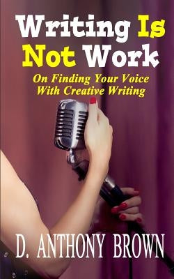 Writing Is Not Work: On Finding Your Voice With Creative Writing by Brown, D. Anthony