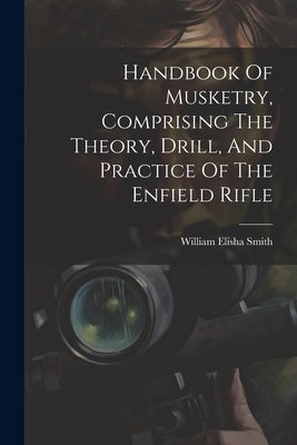 Handbook Of Musketry, Comprising The Theory, Drill, And Practice Of The Enfield Rifle by Smith, William Elisha