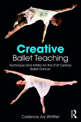 Creative Ballet Teaching: Technique and Artistry for the 21st Century Ballet Dancer by Whittier, Cadence