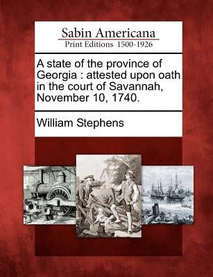 A State of the Province of Georgia: Attested Upon Oath in the Court of Savannah, November 10, 1740. by Stephens, William