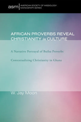 African Proverbs Reveal Christianity in Culture: A Narrative Portrayal of Builsa Proverbs Contextualizing Christianity in Ghana by Moon, W. Jay