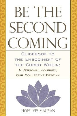 Be the Second Coming: Guidebook to the Embodiment of the Christ Within: A Personal Journey, Our Collective Destiny by Mauran, Hope Ives
