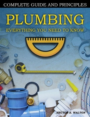 Plumbing Everything You Need to Know: A Comprehensive DIY Guide and Principles. Plumbing Book for Beginners and Experts. Your Essential Handbook for H by Walton, Hector S.