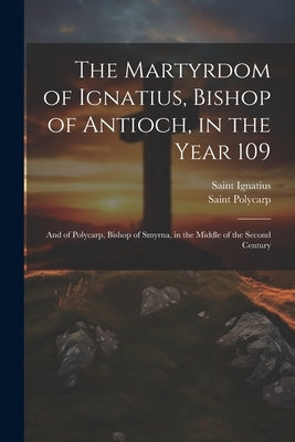 The Martyrdom of Ignatius, Bishop of Antioch, in the Year 109; and of Polycarp, Bishop of Smyrna, in the Middle of the Second Century by Polycarp, Saint