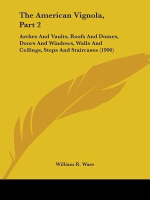 The American Vignola, Part 2: Arches And Vaults, Roofs And Domes, Doors And Windows, Walls And Ceilings, Steps And Staircases (1906) by Ware, William R.