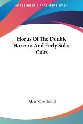 Horus Of The Double Horizon And Early Solar Cults by Churchward, Albert