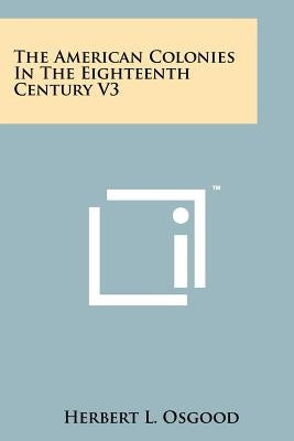 The American Colonies in the Eighteenth Century V3 by Osgood, Herbert L.