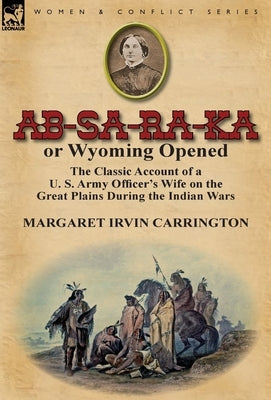 AB-Sa-Ra-Ka or Wyoming Opened: The Classic Account of A U. S. Army Officer's Wife on the Great Plains During the Indian War by Carrington, Margaret Irvin