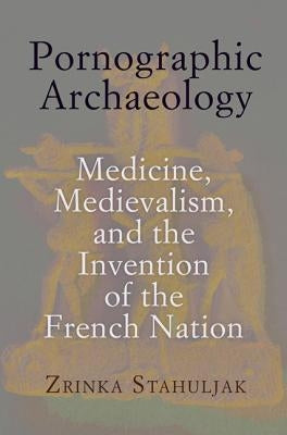 Pornographic Archaeology: Medicine, Medievalism, and the Invention of the French Nation by Stahuljak, Zrinka