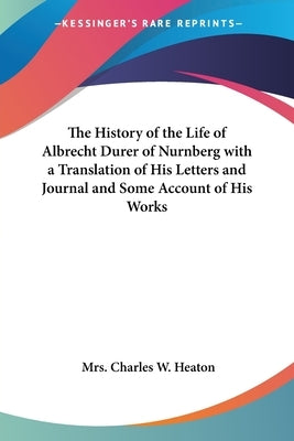 The History of the Life of Albrecht Durer of Nurnberg with a Translation of His Letters and Journal and Some Account of His Works by Heaton, Charles W.
