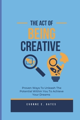 The Act Of Being Creative: Proven Ways To Unleash The Potential Within You To Achieve Your Dreams by Gates, Evonne E.