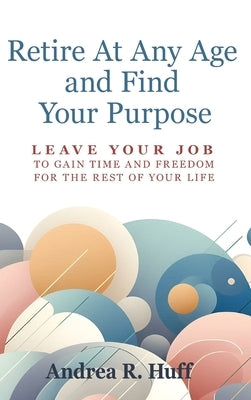 Retire At Any Age and Find Your Purpose: Leave Your Job To Gain Time And Freedom For The Rest Of Your Life by Huff, Andrea R.