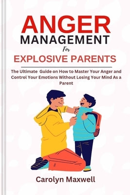Anger Management for Explosive Parents: The Ultimate Guide on How to Master Your Anger and Control Your Emotions Without Losing Your Mind As a Parent by Maxwell, Carolyn