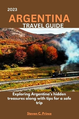 2023 Argentina Travel Guide: Exploring Argentina's hidden treasures along with tips for a safe trip by Prince, Steven C.