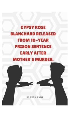 Gypsy Rose Blanchard Released from 10-Year Prison Sentence Early After Mother's Murder.: Everything you need to know about Gypsy Rose Blanchard's Case by Quill, Luna