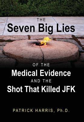 The Seven Big Lies of the Medical Evidence and the Shot That Killed JFK by Harris, Patrick