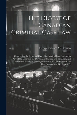 The Digest of Canadian Criminal Case Law: Comprising the Reported Cases On Criminal Law Decided in Any of the Courts in the Province of Canada and the by McCrossan, George Edward
