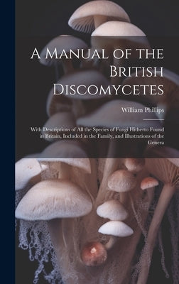 A Manual of the British Discomycetes: With Descriptions of all the Species of Fungi Hitherto Found in Britain, Included in the Family, and Illustratio by 1822-1905, Phillips William