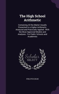 The High School Arithmetic: Containing All the Matter Usually Presented in a Higher Arithmetic, Analyzed and Practically Applied: With the Most Ap by Dean, Philotus