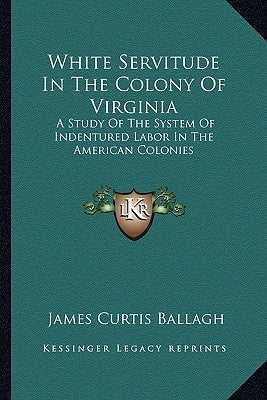White Servitude in the Colony of Virginia: A Study of the System of Indentured Labor in the American Colonies by Ballagh, James Curtis