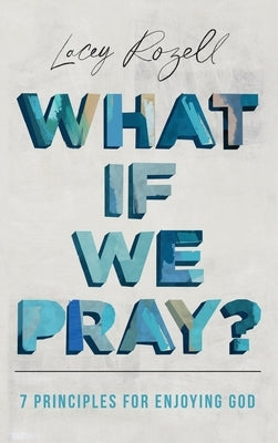 What If We Pray: 7 Prayer Principles For Enjoying God by Rozell, Lacey