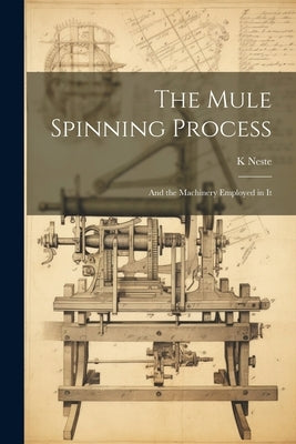 The Mule Spinning Process: And the Machinery Employed in It by Neste, K.