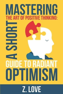 Mastering the Art of Positive Thinking: A Short Guide to Radiant Optimism by Love, Z.