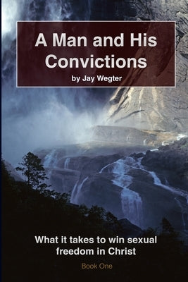 A Man and His Convictions: What it takes to win sexual freedom in Christ by Wegter, Jay