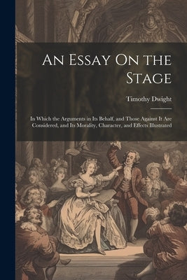 An Essay On the Stage: In Which the Arguments in Its Behalf, and Those Against It Are Considered, and Its Morality, Character, and Effects Illustrated by Dwight, Timothy