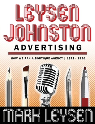 Leysen Johnston Advertising: How We Ran A Boutique Agency 1972 - 1990: How We Ran A Boutique Agency 1972 - 1990 by Leysen, Mark