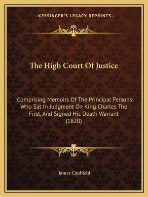 The High Court Of Justice: Comprising Memoirs Of The Principal Persons Who Sat In Judgment On King Charles The First, And Signed His Death Warrant (18 by Caulfield, James