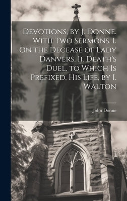 Devotions, by J. Donne. With Two Sermons. I. On the Decease of Lady Danvers. Ii. Death's Duel. to Which Is Prefixed, His Life, by I. Walton by Donne, John