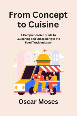 From Concept to Cuisine: A Comprehensive Guide to Launching and Succeeding in the Food Truck Industry by Moses, Oscar