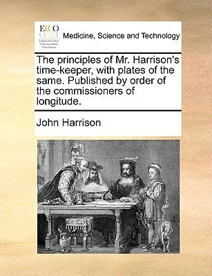 The Principles of Mr. Harrison's Time-Keeper, with Plates of the Same. Published by Order of the Commissioners of Longitude. by Harrison, John