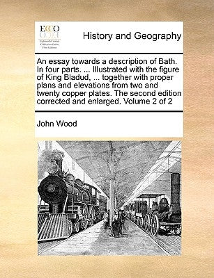 An Essay Towards a Description of Bath. in Four Parts. ... Illustrated with the Figure of King Bladud, ... Together with Proper Plans and Elevations f by Wood, John