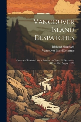 Vancouver Island Despatches: Governor Blanshard to the Secretary of State: 26 December, 1849, to 30th August, 1851 by Vancouver Island Governor