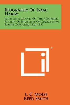 Biography Of Isaac Harby: With An Account Of The Reformed Society Of Israelites Of Charleston, South Carolina, 1824-1833 by Moise, L. C.