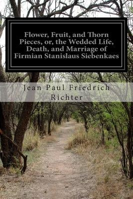 Flower, Fruit, and Thorn Pieces, or, the Wedded Life, Death, and Marriage of Firmian Stanislaus Siebenkaes by Ewing, Alexander